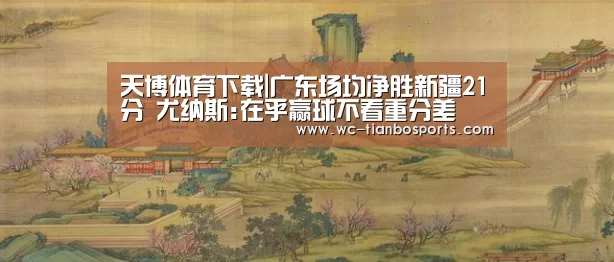 天博体育下载|广东场均净胜新疆21分 尤纳斯:在乎赢球不看重分差(图1) 天博体育